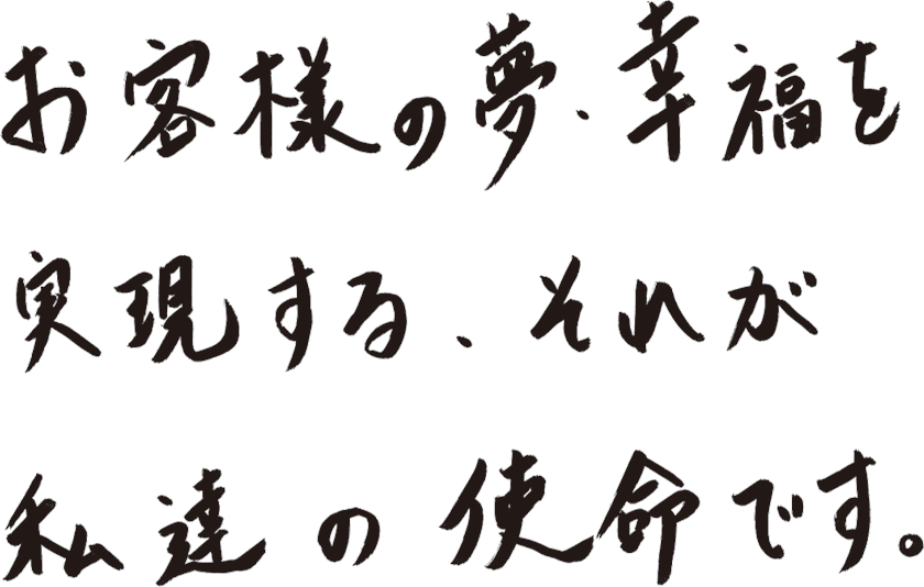 お客様の夢・幸福を実現する、それが私達の使命です。